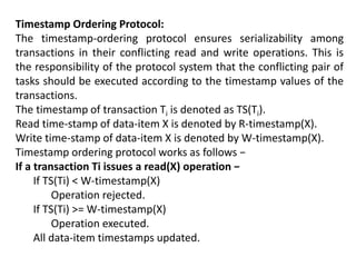 Timestamp Ordering Protocol:
The timestamp-ordering protocol ensures serializability among
transactions in their conflicting read and write operations. This is
the responsibility of the protocol system that the conflicting pair of
tasks should be executed according to the timestamp values of the
transactions.
The timestamp of transaction Ti is denoted as TS(Ti).
Read time-stamp of data-item X is denoted by R-timestamp(X).
Write time-stamp of data-item X is denoted by W-timestamp(X).
Timestamp ordering protocol works as follows −
If a transaction Ti issues a read(X) operation −
If TS(Ti) < W-timestamp(X)
Operation rejected.
If TS(Ti) >= W-timestamp(X)
Operation executed.
All data-item timestamps updated.
 