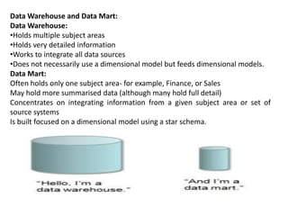 Data Warehouse and Data Mart:
Data Warehouse:
•Holds multiple subject areas
•Holds very detailed information
•Works to integrate all data sources
•Does not necessarily use a dimensional model but feeds dimensional models.
Data Mart:
Often holds only one subject area- for example, Finance, or Sales
May hold more summarised data (although many hold full detail)
Concentrates on integrating information from a given subject area or set of
source systems
Is built focused on a dimensional model using a star schema.
 