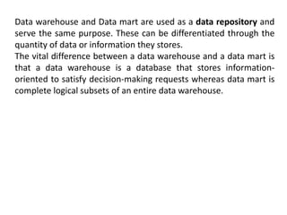 Data warehouse and Data mart are used as a data repository and
serve the same purpose. These can be differentiated through the
quantity of data or information they stores.
The vital difference between a data warehouse and a data mart is
that a data warehouse is a database that stores information-
oriented to satisfy decision-making requests whereas data mart is
complete logical subsets of an entire data warehouse.
 
