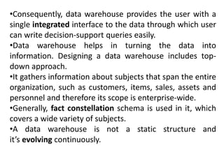 •Consequently, data warehouse provides the user with a
single integrated interface to the data through which user
can write decision-support queries easily.
•Data warehouse helps in turning the data into
information. Designing a data warehouse includes top-
down approach.
•It gathers information about subjects that span the entire
organization, such as customers, items, sales, assets and
personnel and therefore its scope is enterprise-wide.
•Generally, fact constellation schema is used in it, which
covers a wide variety of subjects.
•A data warehouse is not a static structure and
it’s evolving continuously.
 
