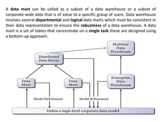 A data mart can be called as a subset of a data warehouse or a subset of
corporate-wide data that is of value to a specific group of users. Data warehouse
involves several departmental and logical data marts which must be consistent in
their data representation to ensure the robustness of a data warehouse. A data
mart is a set of tables that concentrate on a single task these are designed using
a bottom-up approach.
 