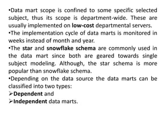 •Data mart scope is confined to some specific selected
subject, thus its scope is department-wide. These are
usually implemented on low-cost departmental servers.
•The implementation cycle of data marts is monitored in
weeks instead of month and year.
•The star and snowflake schema are commonly used in
the data mart since both are geared towards single
subject modeling. Although, the star schema is more
popular than snowflake schema.
•Depending on the data source the data marts can be
classified into two types:
Dependent and
Independent data marts.
 