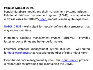 Popular types of DBMS:
Popular database models and their management systems include:
Relational database management system (RDMS) - adaptable to
most use cases, but RDBMS Tier-1 products can be quite expensive.
NoSQL DBMS - well-suited for loosely defined data structures that
may evolve over time.
In-memory database management system (IMDBMS) - provides
faster response times and better performance.
Columnar database management system (CDBMS) - well-suited
for data warehousesthat have a large number of similar data items.
Cloud-based data management system - the cloud service provider
is responsible for providing and maintaining the DBMS.
 