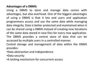 Advantages of a DBMS:
Using a DBMS to store and manage data comes with
advantages, but also overhead. One of the biggest advantages
of using a DBMS is that it lets end users and application
programmers access and use the same data while managing
data integrity. Data is better protected and maintained when it
can be shared using a DBMS instead of creating new iterations
of the same data stored in new files for every new application.
The DBMS provides a central store of data that can be
accessed by multiple users in a controlled manner.
Central storage and management of data within the DBMS
provides:
•Data abstraction and independence
•Data security
•A locking mechanism for concurrent access
 