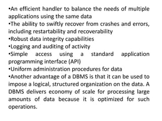 •An efficient handler to balance the needs of multiple
applications using the same data
•The ability to swiftly recover from crashes and errors,
including restartability and recoverability
•Robust data integrity capabilities
•Logging and auditing of activity
•Simple access using a standard application
programming interface (API)
•Uniform administration procedures for data
•Another advantage of a DBMS is that it can be used to
impose a logical, structured organization on the data. A
DBMS delivers economy of scale for processing large
amounts of data because it is optimized for such
operations.
 