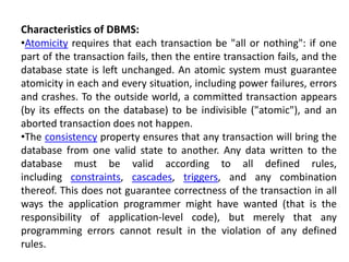 Characteristics of DBMS:
•Atomicity requires that each transaction be "all or nothing": if one
part of the transaction fails, then the entire transaction fails, and the
database state is left unchanged. An atomic system must guarantee
atomicity in each and every situation, including power failures, errors
and crashes. To the outside world, a committed transaction appears
(by its effects on the database) to be indivisible ("atomic"), and an
aborted transaction does not happen.
•The consistency property ensures that any transaction will bring the
database from one valid state to another. Any data written to the
database must be valid according to all defined rules,
including constraints, cascades, triggers, and any combination
thereof. This does not guarantee correctness of the transaction in all
ways the application programmer might have wanted (that is the
responsibility of application-level code), but merely that any
programming errors cannot result in the violation of any defined
rules.
 