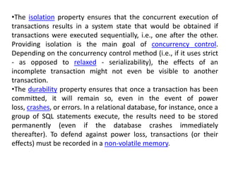 •The isolation property ensures that the concurrent execution of
transactions results in a system state that would be obtained if
transactions were executed sequentially, i.e., one after the other.
Providing isolation is the main goal of concurrency control.
Depending on the concurrency control method (i.e., if it uses strict
- as opposed to relaxed - serializability), the effects of an
incomplete transaction might not even be visible to another
transaction.
•The durability property ensures that once a transaction has been
committed, it will remain so, even in the event of power
loss, crashes, or errors. In a relational database, for instance, once a
group of SQL statements execute, the results need to be stored
permanently (even if the database crashes immediately
thereafter). To defend against power loss, transactions (or their
effects) must be recorded in a non-volatile memory.
 