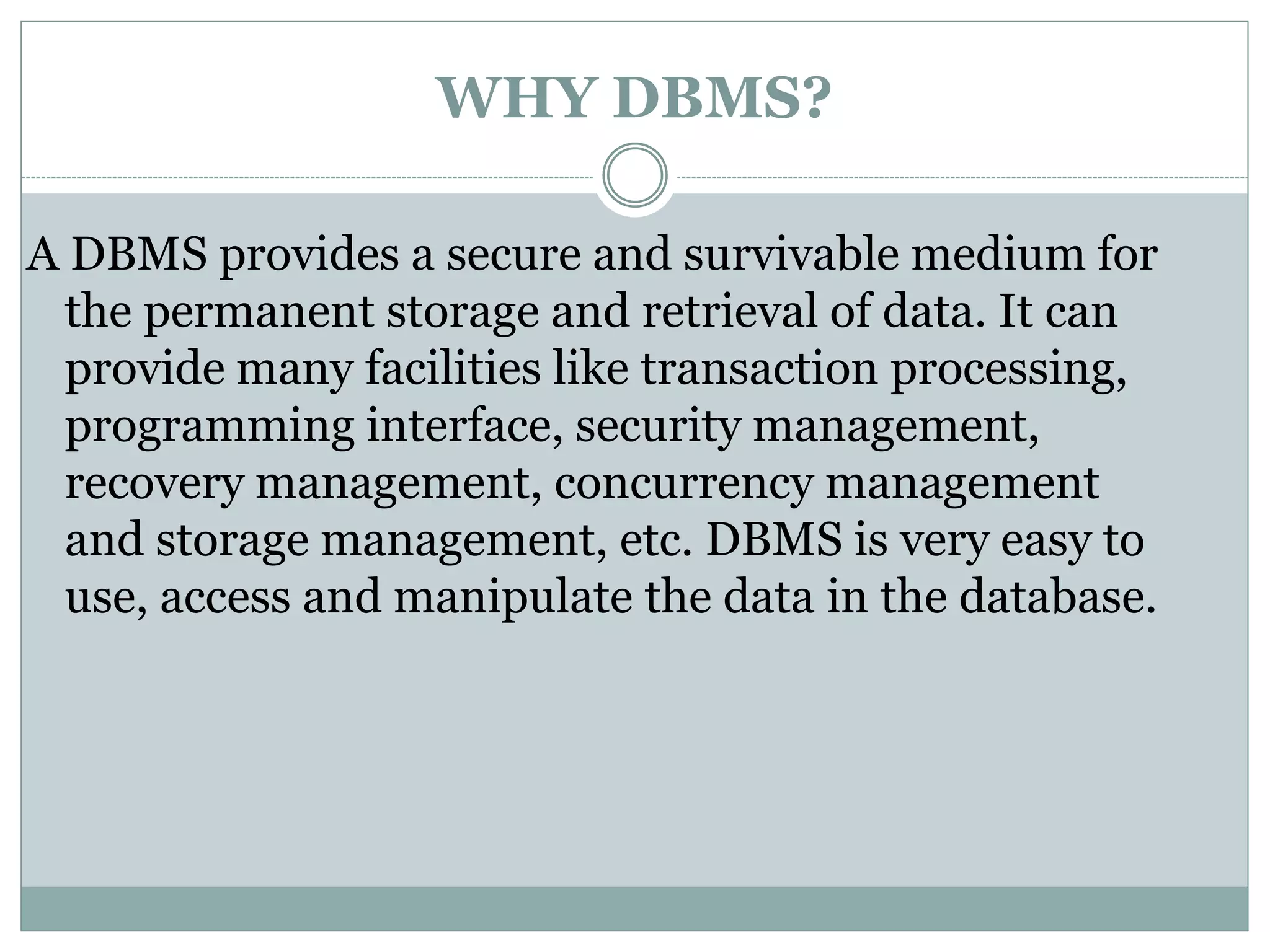 WHY DBMS?
A DBMS provides a secure and survivable medium for
the permanent storage and retrieval of data. It can
provide many facilities like transaction processing,
programming interface, security management,
recovery management, concurrency management
and storage management, etc. DBMS is very easy to
use, access and manipulate the data in the database.
 