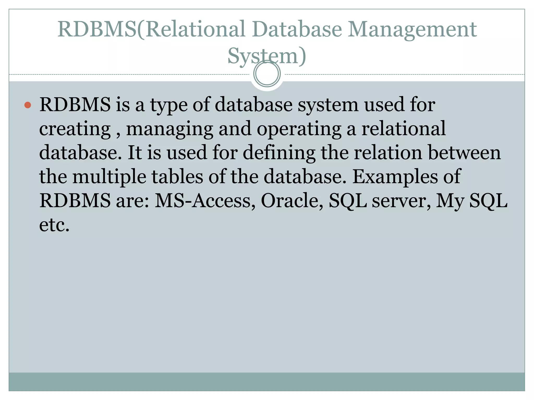 RDBMS(Relational Database Management
System)
 RDBMS is a type of database system used for
creating , managing and operating a relational
database. It is used for defining the relation between
the multiple tables of the database. Examples of
RDBMS are: MS-Access, Oracle, SQL server, My SQL
etc.
 