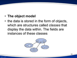 • The object model
• the data is stored in the form of objects,
which are structures called classes that
display the data within. The fields are
instances of these classes
14
 