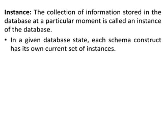 Instance: The collection of information stored in the
database at a particular moment is called an instance
of the database.
• In a given database state, each schema construct
has its own current set of instances.
 