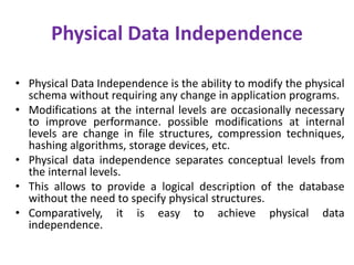 Physical Data Independence
• Physical Data Independence is the ability to modify the physical
schema without requiring any change in application programs.
• Modifications at the internal levels are occasionally necessary
to improve performance. possible modifications at internal
levels are change in file structures, compression techniques,
hashing algorithms, storage devices, etc.
• Physical data independence separates conceptual levels from
the internal levels.
• This allows to provide a logical description of the database
without the need to specify physical structures.
• Comparatively, it is easy to achieve physical data
independence.
 