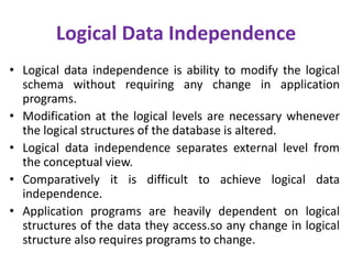Logical Data Independence
• Logical data independence is ability to modify the logical
schema without requiring any change in application
programs.
• Modification at the logical levels are necessary whenever
the logical structures of the database is altered.
• Logical data independence separates external level from
the conceptual view.
• Comparatively it is difficult to achieve logical data
independence.
• Application programs are heavily dependent on logical
structures of the data they access.so any change in logical
structure also requires programs to change.
 