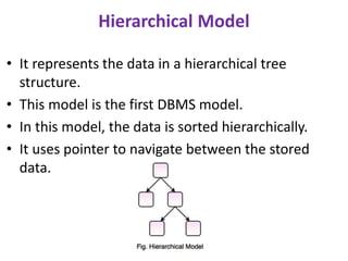 Hierarchical Model
• It represents the data in a hierarchical tree
structure.
• This model is the first DBMS model.
• In this model, the data is sorted hierarchically.
• It uses pointer to navigate between the stored
data.
 