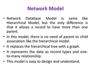 Network Model
• Network Database Model is same like
Hierarchical Model, but the only difference is
that it allows a record to have more than one
parent.
• In this model, there is no need of parent to child
association like the hierarchical model.
• It replaces the hierarchical tree with a graph.
• It represents the data as record types and one-
to-many relationship.
• This model is easy to design and understand.
 