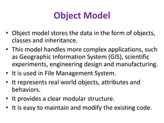 Object Model
• Object model stores the data in the form of objects,
classes and inheritance.
• This model handles more complex applications, such
as Geographic Information System (GIS), scientific
experiments, engineering design and manufacturing.
• It is used in File Management System.
• It represents real world objects, attributes and
behaviors.
• It provides a clear modular structure.
• It is easy to maintain and modify the existing code.
 