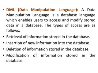 • DML (Data Manipulation Language): A Data
Manipulation Language is a database language
which enables users to access and modify stored
data in a database. The types of access are as
follows,
• Retrieval of information stored in the database.
• Insertion of new information into the database.
• Deletion of information stored in the database.
• Modification of information stored in the
database.
 
