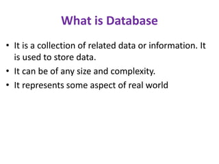 What is Database
• It is a collection of related data or information. It
is used to store data.
• It can be of any size and complexity.
• It represents some aspect of real world
 