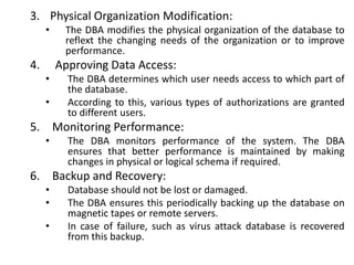 3. Physical Organization Modification:
• The DBA modifies the physical organization of the database to
reflext the changing needs of the organization or to improve
performance.
4. Approving Data Access:
• The DBA determines which user needs access to which part of
the database.
• According to this, various types of authorizations are granted
to different users.
5. Monitoring Performance:
• The DBA monitors performance of the system. The DBA
ensures that better performance is maintained by making
changes in physical or logical schema if required.
6. Backup and Recovery:
• Database should not be lost or damaged.
• The DBA ensures this periodically backing up the database on
magnetic tapes or remote servers.
• In case of failure, such as virus attack database is recovered
from this backup.
 