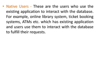 • Native Users - These are the users who use the
existing application to interact with the database.
For example, online library system, ticket booking
systems, ATMs etc. which has existing application
and users use them to interact with the database
to fulfill their requests.
 