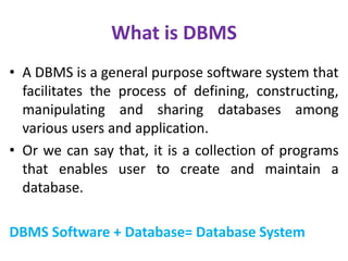 What is DBMS
• A DBMS is a general purpose software system that
facilitates the process of defining, constructing,
manipulating and sharing databases among
various users and application.
• Or we can say that, it is a collection of programs
that enables user to create and maintain a
database.
DBMS Software + Database= Database System
 