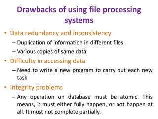 Drawbacks of using file processing
systems
• Data redundancy and inconsistency
– Duplication of information in different files
– Various copies of same data
• Difficulty in accessing data
– Need to write a new program to carry out each new
task
• Integrity problems
– Any operation on database must be atomic. This
means, it must either fully happen, or not happen at
all. It must not complete partially.
 