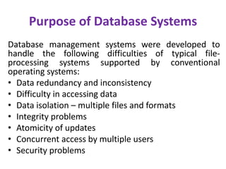Purpose of Database Systems
Database management systems were developed to
handle the following difficulties of typical file-
processing systems supported by conventional
operating systems:
• Data redundancy and inconsistency
• Difficulty in accessing data
• Data isolation – multiple files and formats
• Integrity problems
• Atomicity of updates
• Concurrent access by multiple users
• Security problems
 