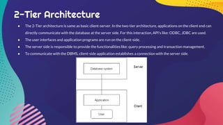 2-Tier Architecture
● The 2-Tier architecture is same as basic client-server. In the two-tier architecture, applications on the client end can
directly communicate with the database at the server side. For this interaction, API's like: ODBC, JDBC are used.
● The user interfaces and application programs are run on the client-side.
● The server side is responsible to provide the functionalities like: query processing and transaction management.
● To communicate with the DBMS, client-side application establishes a connection with the server side.
 