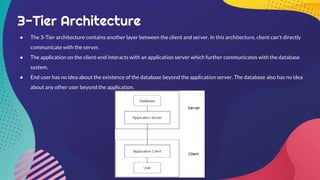 3-Tier Architecture
● The 3-Tier architecture contains another layer between the client and server. In this architecture, client can't directly
communicate with the server.
● The application on the client-end interacts with an application server which further communicates with the database
system.
● End user has no idea about the existence of the database beyond the application server. The database also has no idea
about any other user beyond the application.
 