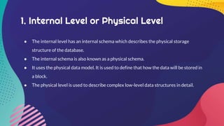 1. Internal Level or Physical Level
● The internal level has an internal schema which describes the physical storage
structure of the database.
● The internal schema is also known as a physical schema.
● It uses the physical data model. It is used to define that how the data will be stored in
a block.
● The physical level is used to describe complex low-level data structures in detail.
 