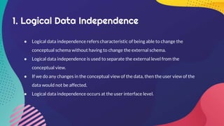 1. Logical Data Independence
● Logical data independence refers characteristic of being able to change the
conceptual schema without having to change the external schema.
● Logical data independence is used to separate the external level from the
conceptual view.
● If we do any changes in the conceptual view of the data, then the user view of the
data would not be affected.
● Logical data independence occurs at the user interface level.
 