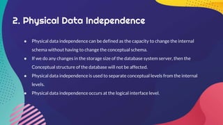 2. Physical Data Independence
● Physical data independence can be defined as the capacity to change the internal
schema without having to change the conceptual schema.
● If we do any changes in the storage size of the database system server, then the
Conceptual structure of the database will not be affected.
● Physical data independence is used to separate conceptual levels from the internal
levels.
● Physical data independence occurs at the logical interface level.
 