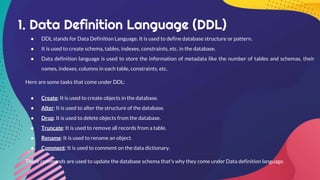 1. Data Definition Language (DDL)
● DDL stands for Data Definition Language. It is used to define database structure or pattern.
● It is used to create schema, tables, indexes, constraints, etc. in the database.
● Data definition language is used to store the information of metadata like the number of tables and schemas, their
names, indexes, columns in each table, constraints, etc.
Here are some tasks that come under DDL:
● Create: It is used to create objects in the database.
● Alter: It is used to alter the structure of the database.
● Drop: It is used to delete objects from the database.
● Truncate: It is used to remove all records from a table.
● Rename: It is used to rename an object.
● Comment: It is used to comment on the data dictionary.
These commands are used to update the database schema that's why they come under Data definition language.
 