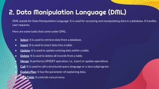 2. Data Manipulation Language (DML)
DML stands for Data Manipulation Language. It is used for accessing and manipulating data in a database. It handles
user requests.
Here are some tasks that come under DML:
● Select: It is used to retrieve data from a database.
● Insert: It is used to insert data into a table.
● Update: It is used to update existing data within a table.
● Delete: It is used to delete all records from a table.
● Merge: It performs UPSERT operation, i.e., insert or update operations.
● Call: It is used to call a structured query language or a Java subprogram.
● Explain Plan: It has the parameter of explaining data.
● Lock Table: It controls concurrency.
 