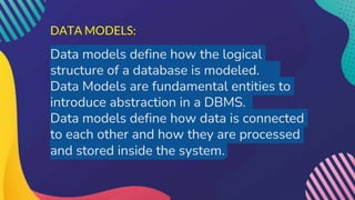 DATA MODELS:
Data models define how the logical
structure of a database is modeled.
Data Models are fundamental entities to
introduce abstraction in a DBMS.
Data models define how data is connected
to each other and how they are processed
and stored inside the system.
 
