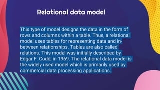 Relational data model
This type of model designs the data in the form of
rows and columns within a table. Thus, a relational
model uses tables for representing data and in-
between relationships. Tables are also called
relations. This model was initially described by
Edgar F. Codd, in 1969. The relational data model is
the widely used model which is primarily used by
commercial data processing applications.
 