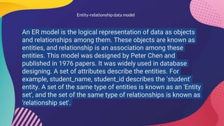 Entity-relationship data model
An ER model is the logical representation of data as objects
and relationships among them. These objects are known as
entities, and relationship is an association among these
entities. This model was designed by Peter Chen and
published in 1976 papers. It was widely used in database
designing. A set of attributes describe the entities. For
example, student_name, student_id describes the 'student'
entity. A set of the same type of entities is known as an 'Entity
set', and the set of the same type of relationships is known as
'relationship set'.
 