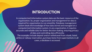 INTRODUCTION
In computerized information system data are the basic resource of the
organization. So, proper organization and management for data is
required for organization to run smoothly. Database management
system deals the knowledge of how data stored and managed on a
computerized information system. In any organization, it requires
accurate and reliable data for better decision making, ensuring privacy
of data and controlling data efficiently.
The examples include deposit and/or withdrawal from a bank, hotel,
airline or railway reservation, purchase items from supermarkets in all
cases, a database is accessed.
 