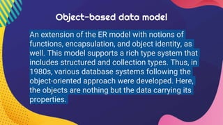 Object-based data model
An extension of the ER model with notions of
functions, encapsulation, and object identity, as
well. This model supports a rich type system that
includes structured and collection types. Thus, in
1980s, various database systems following the
object-oriented approach were developed. Here,
the objects are nothing but the data carrying its
properties.
 