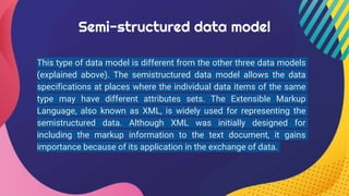 Semi-structured data model
This type of data model is different from the other three data models
(explained above). The semistructured data model allows the data
specifications at places where the individual data items of the same
type may have different attributes sets. The Extensible Markup
Language, also known as XML, is widely used for representing the
semistructured data. Although XML was initially designed for
including the markup information to the text document, it gains
importance because of its application in the exchange of data.
 