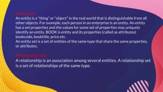 Entity Sets:
An entity is a “thing” or “object” in the real world that is distinguishable from all
other objects. For example, each person in an enterprise is an entity. An entity
has a set properties and the values for some set of properties may uniquely
identify an entity. BOOK is entity and its properties (called as attributes)
bookcode, booktitle, price etc.
An entity set is a set of entities of the same type that share the same properties,
or attributes.
Relationship Sets:
A relationship is an association among several entities. A relationship set
is a set of relationships of the same type.
 