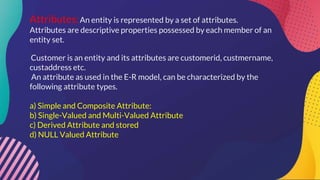 Attributes:An entity is represented by a set of attributes.
Attributes are descriptive properties possessed by each member of an
entity set.
Customer is an entity and its attributes are customerid, custmername,
custaddress etc.
An attribute as used in the E-R model, can be characterized by the
following attribute types.
a) Simple and Composite Attribute:
b) Single-Valued and Multi-Valued Attribute
c) Derived Attribute and stored
d) NULL Valued Attribute
 