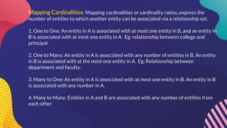 Mapping Cardinalities: Mapping cardinalities or cardinality ratios, express the
number of entities to which another entity can be associated via a relationship set.
1. One to One: An entity in A is associated with at most one entity in B, and an entity in
B is associated with at most one entity in A. Eg: relationship between college and
principal.
2. One to Many: An entity in A is associated with any number of entities in B. An entity
in B is associated with at the most one entity in A. Eg: Relationship between
department and faculty.
3. Many to One: An entity in A is associated with at most one entity in B. An entity in B
is associated with any number in A.
4. Many to Many: Entities in A and B are associated with any number of entities from
each other
 
