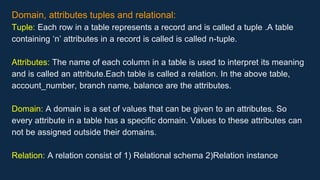 Domain, attributes tuples and relational:
Tuple: Each row in a table represents a record and is called a tuple .A table
containing ‘n’ attributes in a record is called is called n-tuple.
Attributes: The name of each column in a table is used to interpret its meaning
and is called an attribute.Each table is called a relation. In the above table,
account_number, branch name, balance are the attributes.
Domain: A domain is a set of values that can be given to an attributes. So
every attribute in a table has a specific domain. Values to these attributes can
not be assigned outside their domains.
Relation: A relation consist of 1) Relational schema 2)Relation instance
 