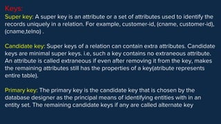 Keys:
Super key: A super key is an attribute or a set of attributes used to identify the
records uniquely in a relation. For example, customer-id, (cname, customer-id),
(cname,telno) .
Candidate key: Super keys of a relation can contain extra attributes. Candidate
keys are minimal super keys. i.e, such a key contains no extraneous attribute.
An attribute is called extraneous if even after removing it from the key, makes
the remaining attributes still has the properties of a key(atribute represents
entire table).
Primary key: The primary key is the candidate key that is chosen by the
database designer as the principal means of identifying entities with in an
entity set. The remaining candidate keys if any are called alternate key
 
