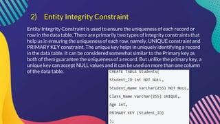 2) Entity Integrity Constraint
Entity Integrity Constraint is used to ensure the uniqueness of each record or
row in the data table. There are primarily two types of integrity constraints that
help us in ensuring the uniqueness of each row, namely, UNIQUE constraint and
PRIMARY KEY constraint. The unique key helps in uniquely identifying a record
in the data table. It can be considered somewhat similar to the Primary key as
both of them guarantee the uniqueness of a record. But unlike the primary key, a
unique key can accept NULL values and it can be used on more than one column
of the data table.
 