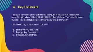 4) Key Constraint
There are a number of key constraints in SQL that ensure that an entity or
record is uniquely or differently identified in the database. There can be more
than one key in the table but it can have only one primary key.
Some of the key constraints in SQL are :
1. Primary Key Constraint
2. Foreign Key Constraint
3. Unique Key Constraint
 