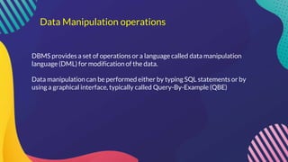 Data Manipulation operations
DBMS provides a set of operations or a language called data manipulation
language (DML) for modification of the data.
Data manipulation can be performed either by typing SQL statements or by
using a graphical interface, typically called Query-By-Example (QBE)
 