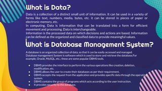 What is Data?
Data is a collection of a distinct small unit of information. It can be used in a variety of
forms like text, numbers, media, bytes, etc. it can be stored in pieces of paper or
electronic memory, etc.
In computing, Data is information that can be translated into a form for efficient
movement and processing. Data is interchangeable.
Information is the processed data on which decisions and actions are based. Information
can be defined as the organized and classified data to provide meaningful values.
What is Database Management System?
A database is an organized collection of data, so that it can be easily accessed and managed.
Database management System is software which is used to store and retrieve the database.For
example, Oracle, MySQL, etc.; these are some popular DBMS tools.
● DBMS provides the interface to perform the various operations like creation, deletion,
modification, etc.
● DBMS allows the user to create their databases as per their requirement.
● DBMS accepts the request from the application and provides specific data through the operating
system.
● DBMS contains the group of programs which acts according to the user instruction.
● It provides security to the database.
 