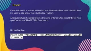 Insert
Insert statement is used to insert data into database tables. In its simplest form,
it is used to add one or more tuples to a relation.
Attribute values should be listed in the same order as when the attributes were
specified in the CREATE TABLE command.
General syntax-
INSERT INTO <TABLE NAME>(<COLUMNS TO INSERT>) VALUES (<VALUES
TO INSERT>)
 